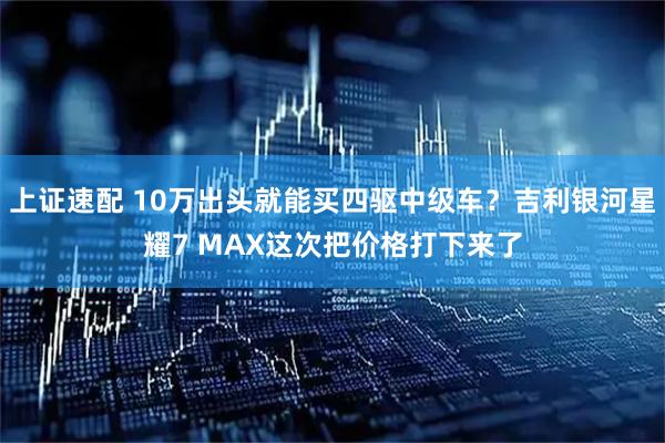 上证速配 10万出头就能买四驱中级车？吉利银河星耀7 MAX这次把价格打下来了