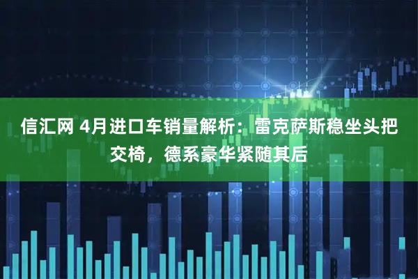 信汇网 4月进口车销量解析：雷克萨斯稳坐头把交椅，德系豪华紧随其后
