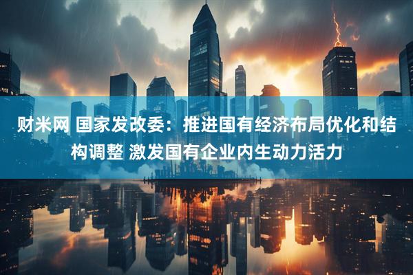 财米网 国家发改委：推进国有经济布局优化和结构调整 激发国有企业内生动力活力