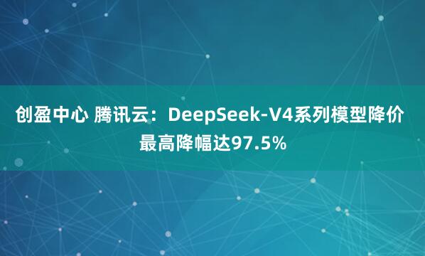 创盈中心 腾讯云：DeepSeek-V4系列模型降价 最高降幅达97.5%