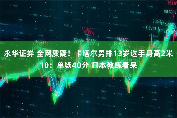 永华证券 全网质疑！卡塔尔男排13岁选手身高2米10：单场40分 日本教练看呆