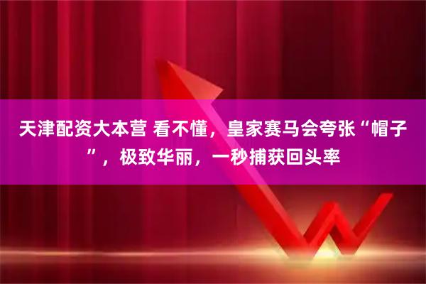 天津配资大本营 看不懂，皇家赛马会夸张“帽子”，极致华丽，一秒捕获回头率