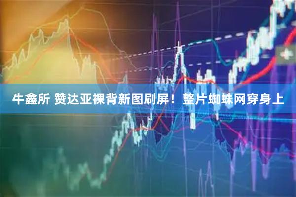 牛鑫所 赞达亚裸背新图刷屏！整片蜘蛛网穿身上