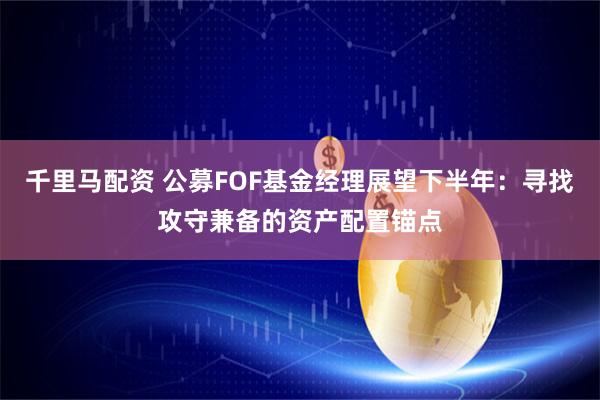 千里马配资 公募FOF基金经理展望下半年：寻找攻守兼备的资产配置锚点