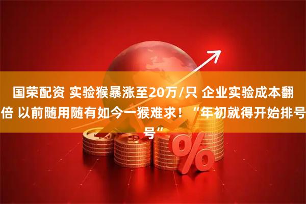 国荣配资 实验猴暴涨至20万/只 企业实验成本翻4倍 以前随用随有如今一猴难求！“年初就得开始排号”