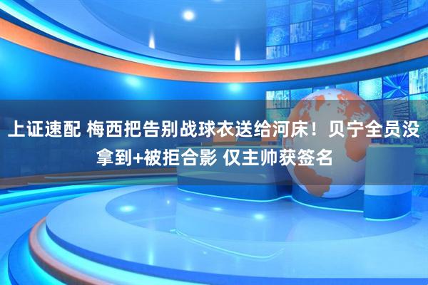 上证速配 梅西把告别战球衣送给河床！贝宁全员没拿到+被拒合影 仅主帅获签名