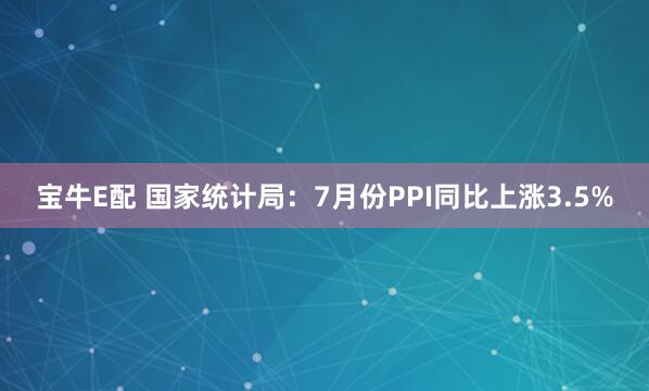 宝牛E配 国家统计局：7月份PPI同比上涨3.5%