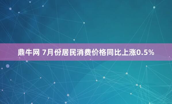 鼎牛网 7月份居民消费价格同比上涨0.5%