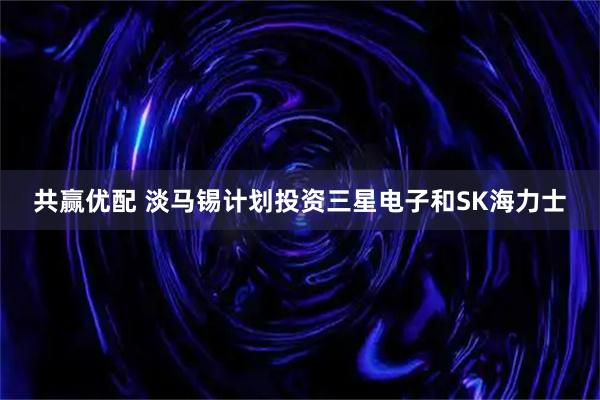 共赢优配 淡马锡计划投资三星电子和SK海力士